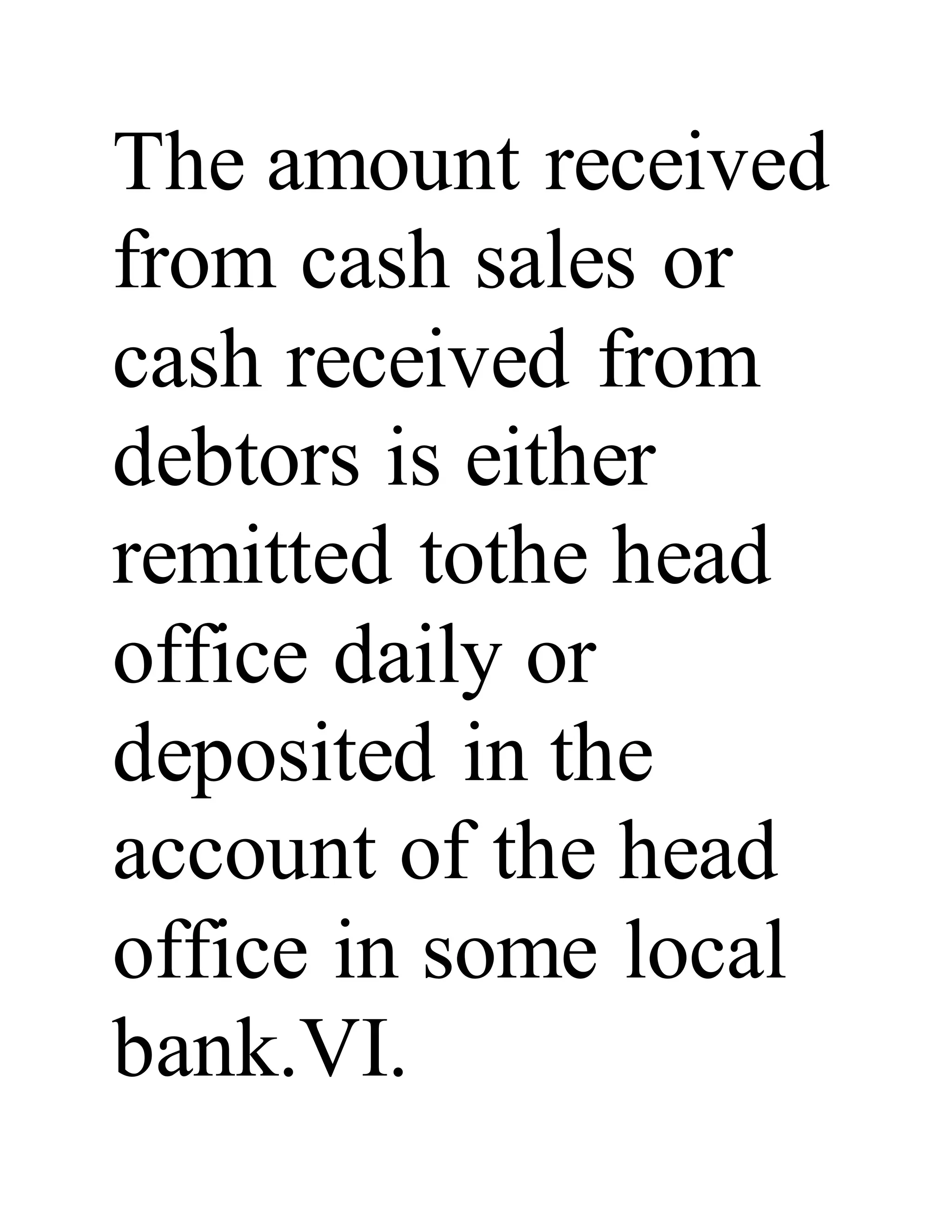 The amount received
from cash sales or
cash received from
debtors is either
remitted tothe head
office daily or
deposited in the
account of the head
office in some local
bank.VI.
 