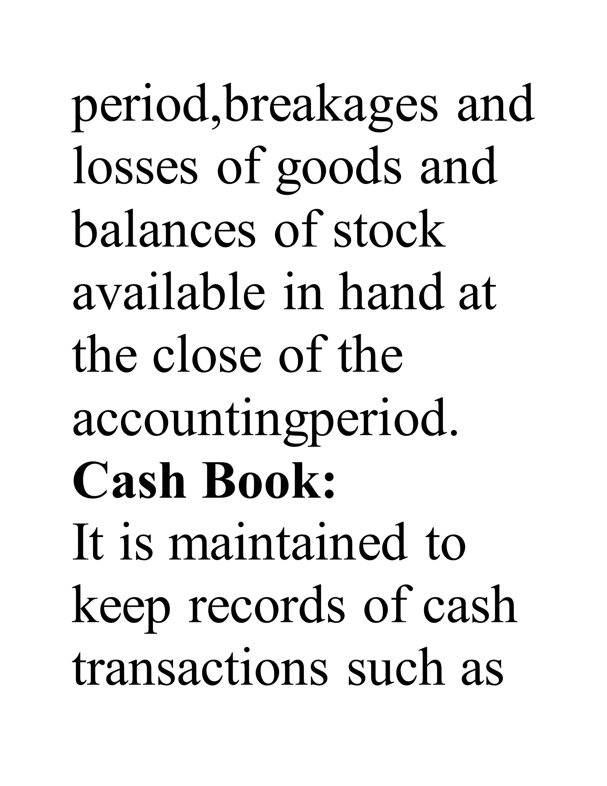 period,breakages and
losses of goods and
balances of stock
available in hand at
the close of the
accountingperiod.
Cash Book:
It is maintained to
keep records of cash
transactions such as
 