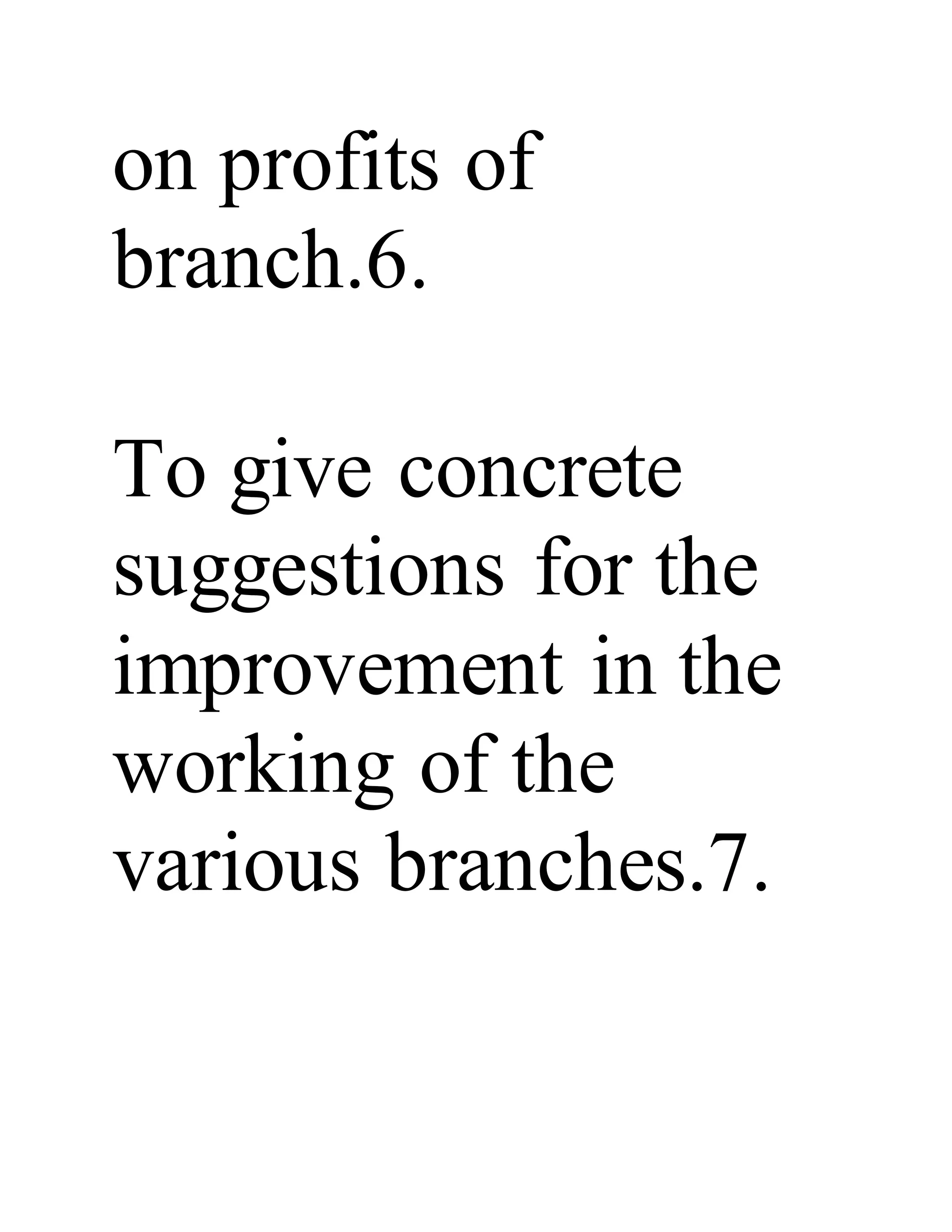on profits of
branch.6.
To give concrete
suggestions for the
improvement in the
working of the
various branches.7.
 