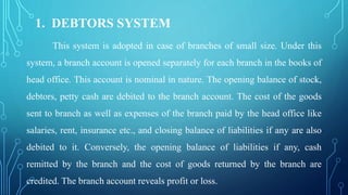 1. DEBTORS SYSTEM
This system is adopted in case of branches of small size. Under this
system, a branch account is opened separately for each branch in the books of
head office. This account is nominal in nature. The opening balance of stock,
debtors, petty cash are debited to the branch account. The cost of the goods
sent to branch as well as expenses of the branch paid by the head office like
salaries, rent, insurance etc., and closing balance of liabilities if any are also
debited to it. Conversely, the opening balance of liabilities if any, cash
remitted by the branch and the cost of goods returned by the branch are
credited. The branch account reveals profit or loss.
 