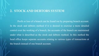 2. STOCK AND DEBTORS SYSTEM
Profit or loss of a branch can be found out by preparing branch account.
In the stock and debtors method if it is desired to exercise a more detailed
control over the working of a branch, the accounts of the branch are maintained
under what is described as the stock and debtors method. In this method the
head office keeps separate accounts relating to various types of transactions at
the branch instead of one branch account.
 