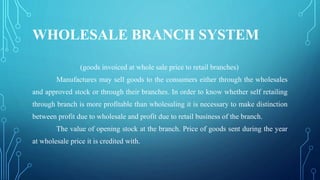 WHOLESALE BRANCH SYSTEM
(goods invoiced at whole sale price to retail branches)
Manufactures may sell goods to the consumers either through the wholesales
and approved stock or through their branches. In order to know whether self retailing
through branch is more profitable than wholesaling it is necessary to make distinction
between profit due to wholesale and profit due to retail business of the branch.
The value of opening stock at the branch. Price of goods sent during the year
at wholesale price it is credited with.
 