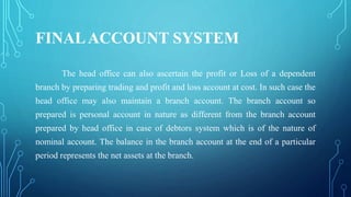 FINALACCOUNT SYSTEM
The head office can also ascertain the profit or Loss of a dependent
branch by preparing trading and profit and loss account at cost. In such case the
head office may also maintain a branch account. The branch account so
prepared is personal account in nature as different from the branch account
prepared by head office in case of debtors system which is of the nature of
nominal account. The balance in the branch account at the end of a particular
period represents the net assets at the branch.
 