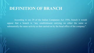 DEFINITION OF BRANCH
According to sec 29 of the Indian Companies Act 1956, branch it would
appear that a branch is “any establishment carrying on either the same or
substantially the same activity as that carried on by the head office of the company”.
 