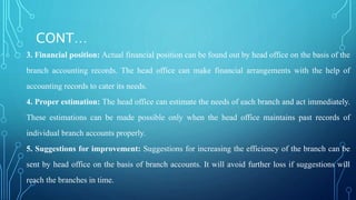 CONT…
3. Financial position: Actual financial position can be found out by head office on the basis of the
branch accounting records. The head office can make financial arrangements with the help of
accounting records to cater its needs.
4. Proper estimation: The head office can estimate the needs of each branch and act immediately.
These estimations can be made possible only when the head office maintains past records of
individual branch accounts properly.
5. Suggestions for improvement: Suggestions for increasing the efficiency of the branch can be
sent by head office on the basis of branch accounts. It will avoid further loss if suggestions will
reach the branches in time.
 