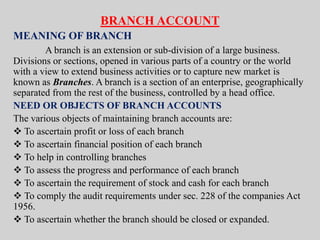 BRANCH ACCOUNT
MEANING OF BRANCH
A branch is an extension or sub-division of a large business.
Divisions or sections, opened in various parts of a country or the world
with a view to extend business activities or to capture new market is
known as Branches. A branch is a section of an enterprise, geographically
separated from the rest of the business, controlled by a head office.
NEED OR OBJECTS OF BRANCH ACCOUNTS
The various objects of maintaining branch accounts are:
 To ascertain profit or loss of each branch
 To ascertain financial position of each branch
 To help in controlling branches
 To assess the progress and performance of each branch
 To ascertain the requirement of stock and cash for each branch
 To comply the audit requirements under sec. 228 of the companies Act
1956.
 To ascertain whether the branch should be closed or expanded.
 