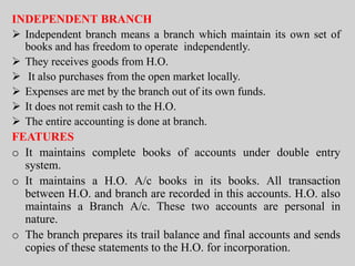 INDEPENDENT BRANCH
 Independent branch means a branch which maintain its own set of
books and has freedom to operate independently.
 They receives goods from H.O.
 It also purchases from the open market locally.
 Expenses are met by the branch out of its own funds.
 It does not remit cash to the H.O.
 The entire accounting is done at branch.
FEATURES
o It maintains complete books of accounts under double entry
system.
o It maintains a H.O. A/c books in its books. All transaction
between H.O. and branch are recorded in this accounts. H.O. also
maintains a Branch A/c. These two accounts are personal in
nature.
o The branch prepares its trail balance and final accounts and sends
copies of these statements to the H.O. for incorporation.
 
