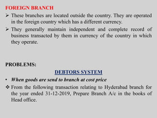 FOREIGN BRANCH
 These branches are located outside the country. They are operated
in the foreign country which has a different currency.
 They generally maintain independent and complete record of
business transacted by them in currency of the country in which
they operate.
PROBLEMS:
DEBTORS SYSTEM
• When goods are send to branch at cost price
 From the following transaction relating to Hyderabad branch for
the year ended 31-12-2019, Prepare Branch A/c in the books of
Head office.
 