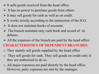  It sells goods received from the head office.
 It has no power to purchase goods from others.
 It may sell goods for cash as well as on credit.
 It works strictly according to the instruction of the H.O.
 It does not maintain books of accounts
 The branch maintain only cash book and record of its
debtors.
 All the expenses of the branch are paid by the head office.
CHARACTERISTICS OF DEPENDENT BRANCHES
o They mainly sell goods supplied by the head office
o They sell goods for cash. They sell goods on credit only if
they are authorised to do so.
o All major expenses are paid directly by the head office.
However, petty expenses are met by the manager.
 