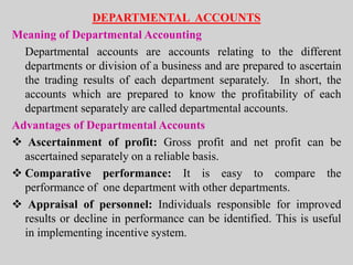 DEPARTMENTAL ACCOUNTS
Meaning of Departmental Accounting
Departmental accounts are accounts relating to the different
departments or division of a business and are prepared to ascertain
the trading results of each department separately. In short, the
accounts which are prepared to know the profitability of each
department separately are called departmental accounts.
Advantages of Departmental Accounts
 Ascertainment of profit: Gross profit and net profit can be
ascertained separately on a reliable basis.
 Comparative performance: It is easy to compare the
performance of one department with other departments.
 Appraisal of personnel: Individuals responsible for improved
results or decline in performance can be identified. This is useful
in implementing incentive system.
 