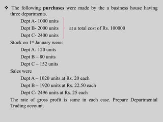  The following purchases were made by the a business house having
three departments.
Dept A- 1000 units
Dept B- 2000 units at a total cost of Rs. 100000
Dept C- 2400 units
Stock on 1st January were:
Dept A- 120 units
Dept B – 80 units
Dept C – 152 units
Sales were
Dept A – 1020 units at Rs. 20 each
Dept B – 1920 units at Rs. 22.50 each
Dept C- 2496 units at Rs. 25 each
The rate of gross profit is same in each case. Prepare Departmental
Trading account.
 