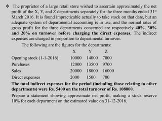  The proprietor of a large retail store wished to ascertain approximately the net
profit of the X, Y, and Z departments separately for the three months ended 31st
March 2016. It is found impracticable actually to take stock on that date, but an
adequate system of departmental accounting is in use, and the normal rates of
gross profit for the three departments concerned are respectively 40%, 30%
and 20% on turnover before charging the direct expenses. The indirect
expenses are charged in proportion to departmental turnover.
The following are the figures for the departments:
X Y Z
Opening stock (1-1-2016) 10000 14000 7000
Purchases 12000 13500 9700
Sales 20000 18000 16000
Direct expenses 2000 1500 700
The total indirect expenses for the period (including those relating to other
departments) were Rs. 5400 on the total turnover of Rs. 108000.
Prepare a statement showing approximate net profit, making a stock reserve
10% for each department on the estimated value on 31-12-2016.
 