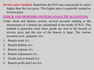 Invoice price method: Sometimes the H.O may send goods at a price
higher than the cost price. This higher price is generally termed as
Invoice price.
STOCK AND DEBTORS SYSTEM (ANALYTICAL SYSTEM)
Under stock and debtors system, several accounts relating to the
transactions of a branch are maintained in the books of H.O. This
method is generally used when goods are sent to the branch at
invoice price and the size of the branch is large. The various
accounts to be prepared are:
1. Branch stock A/c
2. Branch Debtors A/c
3. Branch expense A/c
4. Branch Adjustment A/c
5. Goods sent to branch A/c
6. Branch profit and Loss A/c
 