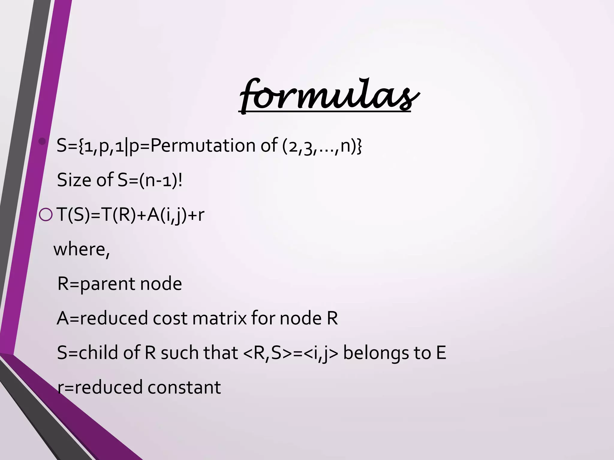 formulas 
• S={1,p,1|p=Permutation of (2,3,…,n)} 
Size of S=(n-1)! 
oT(S)=T(R)+A(i,j)+r 
where, 
R=parent node 
A=reduced cost matrix for node R 
S=child of R such that <R,S>=<i,j> belongs to E 
r=reduced constant 
 