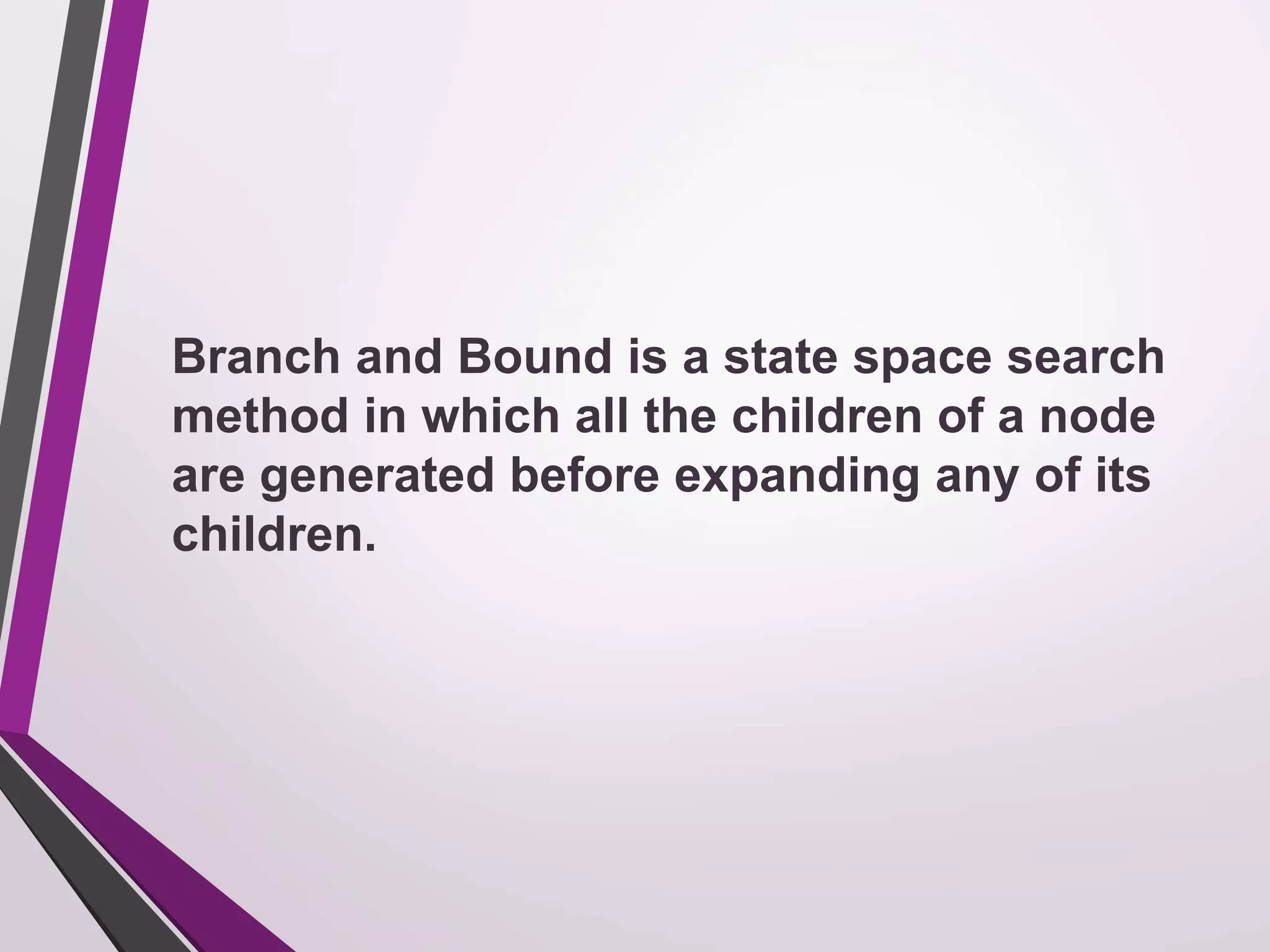 Branch and Bound is a state space search 
method in which all the children of a node 
are generated before expanding any of its 
children. 
 