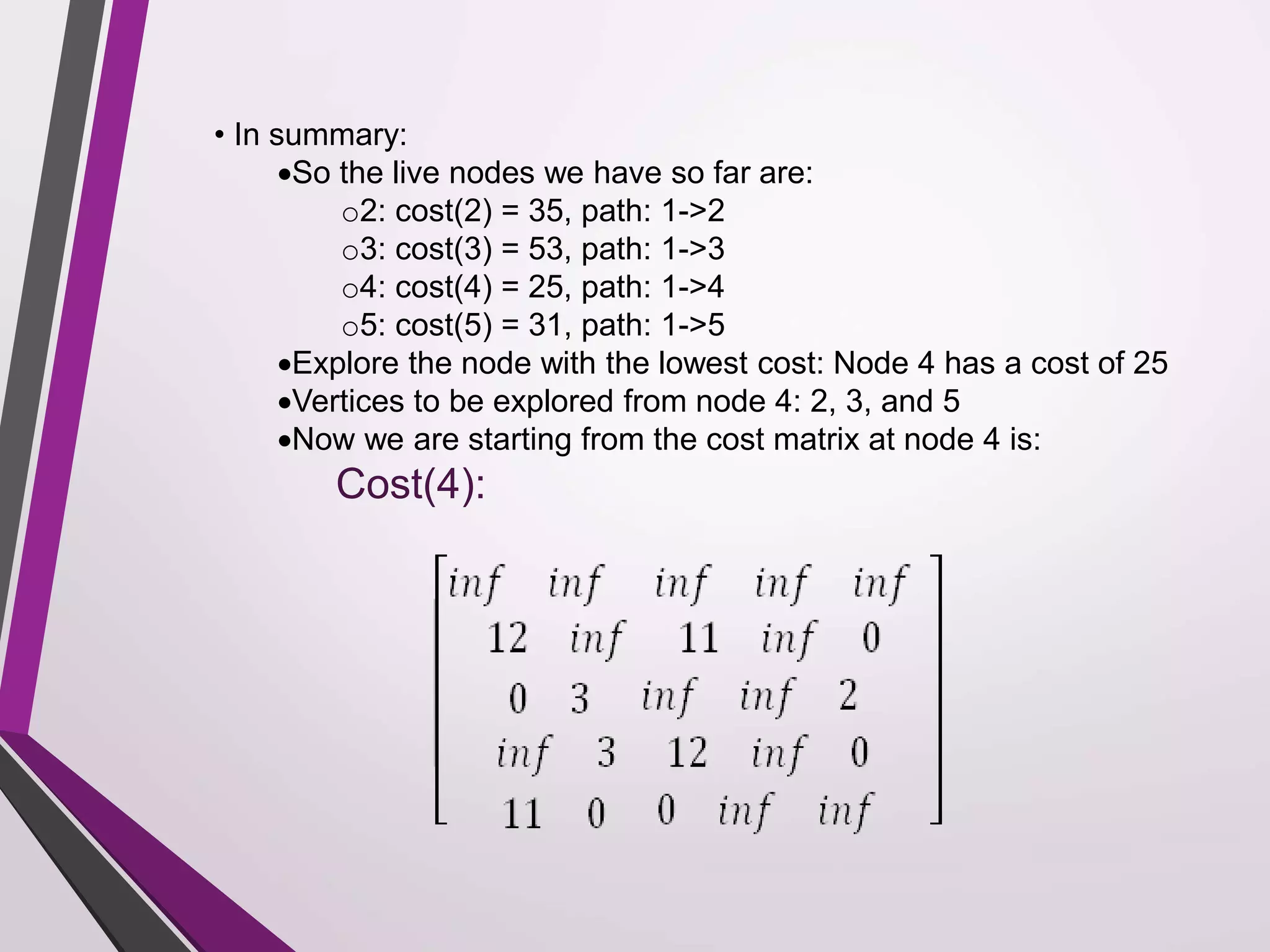 • In summary: 
So the live nodes we have so far are: 
o2: cost(2) = 35, path: 1->2 
o3: cost(3) = 53, path: 1->3 
o4: cost(4) = 25, path: 1->4 
o5: cost(5) = 31, path: 1->5 
Explore the node with the lowest cost: Node 4 has a cost of 25 
Vertices to be explored from node 4: 2, 3, and 5 
Now we are starting from the cost matrix at node 4 is: 
Cost(4): 
 
