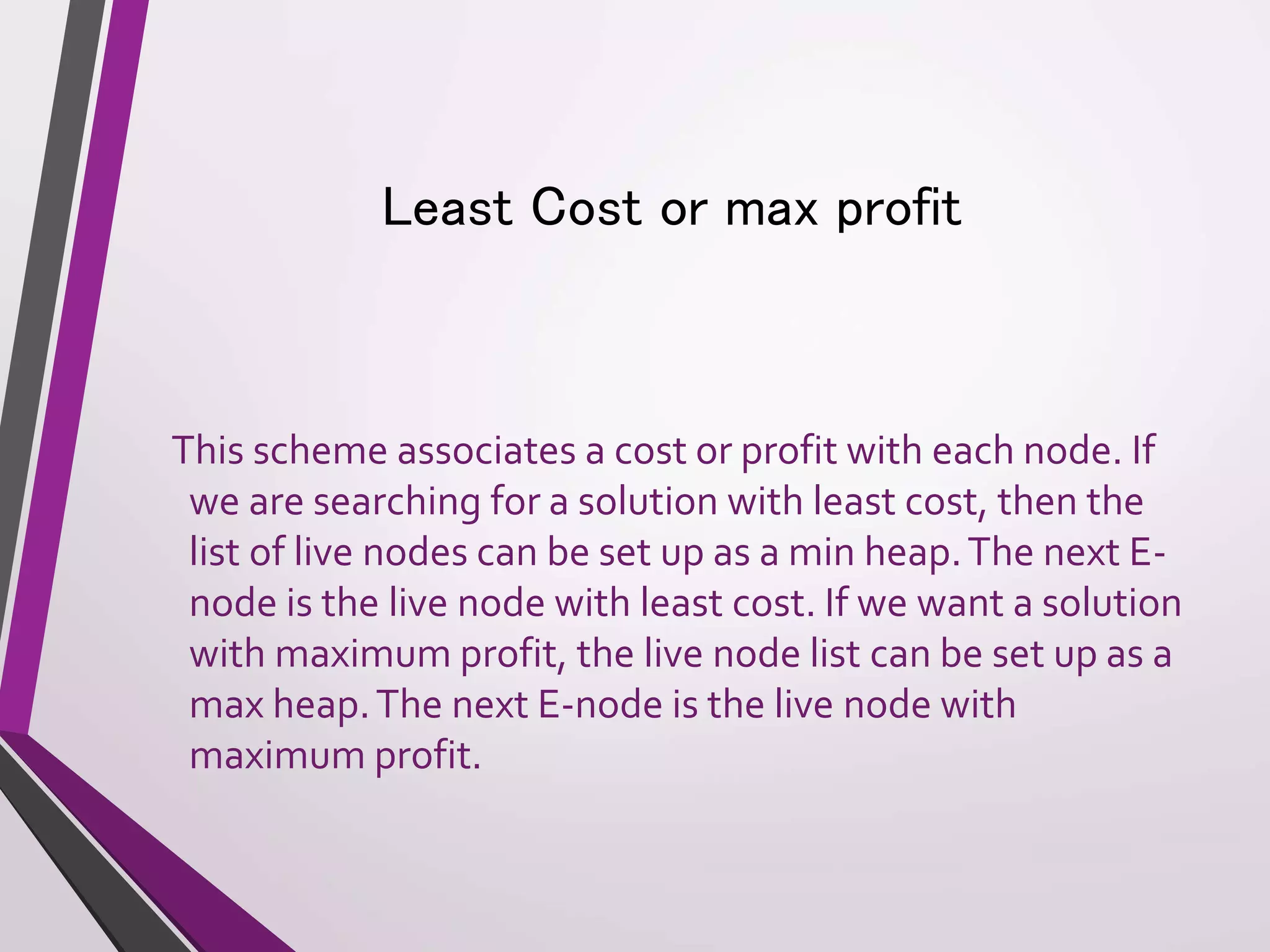 Least Cost or max profit 
This scheme associates a cost or profit with each node. If 
we are searching for a solution with least cost, then the 
list of live nodes can be set up as a min heap. The next E-node 
is the live node with least cost. If we want a solution 
with maximum profit, the live node list can be set up as a 
max heap. The next E-node is the live node with 
maximum profit. 
 