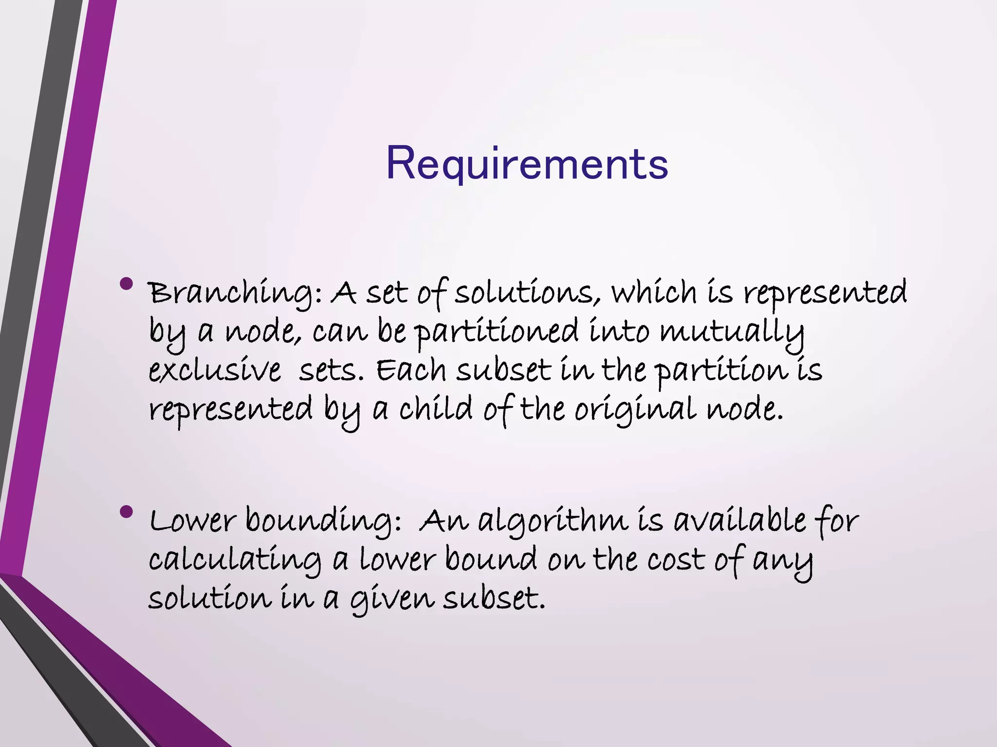 Requirements 
• Branching: A set of solutions, which is represented 
by a node, can be partitioned into mutually 
exclusive sets. Each subset in the partition is 
represented by a child of the original node. 
• Lower bounding: An algorithm is available for 
calculating a lower bound on the cost of any 
solution in a given subset. 
 