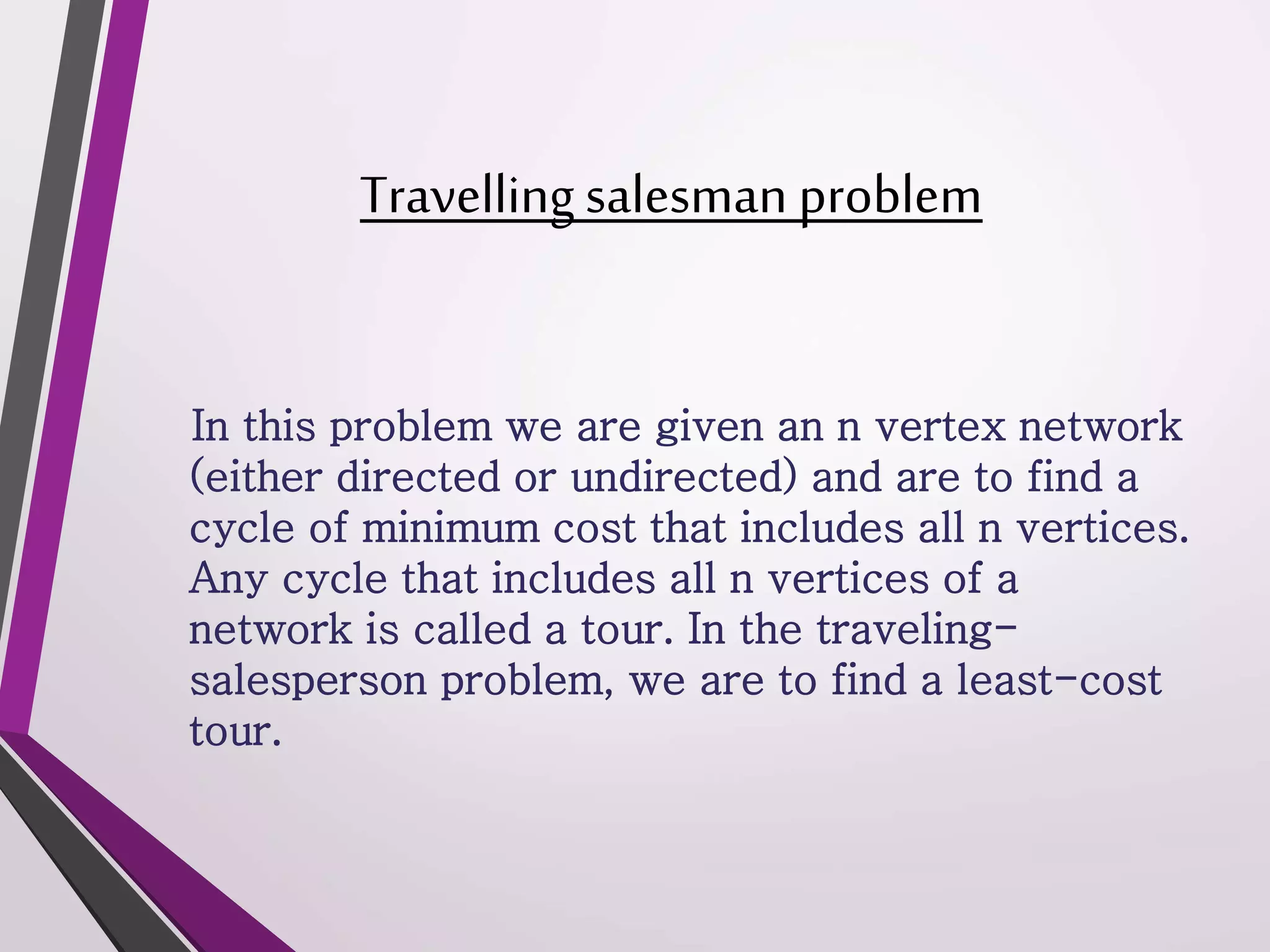 Travelling salesman problem 
In this problem we are given an n vertex network 
(either directed or undirected) and are to find a 
cycle of minimum cost that includes all n vertices. 
Any cycle that includes all n vertices of a 
network is called a tour. In the traveling-salesperson 
problem, we are to find a least-cost 
tour. 
 