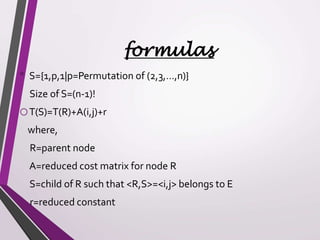 formulas 
• S={1,p,1|p=Permutation of (2,3,…,n)} 
Size of S=(n-1)! 
oT(S)=T(R)+A(i,j)+r 
where, 
R=parent node 
A=reduced cost matrix for node R 
S=child of R such that <R,S>=<i,j> belongs to E 
r=reduced constant 
 