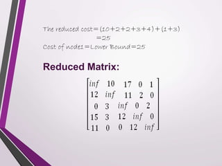 The reduced cost=(10+2+2+3+4)+(1+3) 
=25 
Cost of node1=Lower Bound=25 
Reduced Matrix: 
 