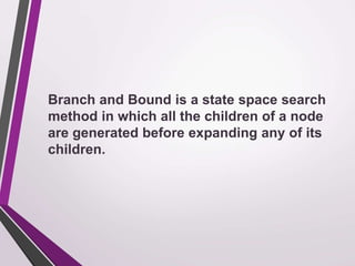 Branch and Bound is a state space search 
method in which all the children of a node 
are generated before expanding any of its 
children. 
 