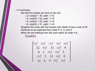 • In summary: 
So the live nodes we have so far are: 
o2: cost(2) = 35, path: 1->2 
o3: cost(3) = 53, path: 1->3 
o4: cost(4) = 25, path: 1->4 
o5: cost(5) = 31, path: 1->5 
Explore the node with the lowest cost: Node 4 has a cost of 25 
Vertices to be explored from node 4: 2, 3, and 5 
Now we are starting from the cost matrix at node 4 is: 
Cost(4): 
 