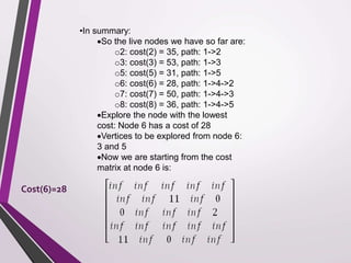 •In summary: 
So the live nodes we have so far are: 
o2: cost(2) = 35, path: 1->2 
o3: cost(3) = 53, path: 1->3 
o5: cost(5) = 31, path: 1->5 
o6: cost(6) = 28, path: 1->4->2 
o7: cost(7) = 50, path: 1->4->3 
o8: cost(8) = 36, path: 1->4->5 
Explore the node with the lowest 
cost: Node 6 has a cost of 28 
Vertices to be explored from node 6: 
3 and 5 
Now we are starting from the cost 
matrix at node 6 is: 
Cost(6)=28 
 