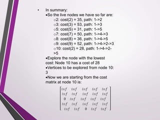 • In summary: 
So the live nodes we have so far are: 
o2: cost(2) = 35, path: 1->2 
o3: cost(3) = 53, path: 1->3 
o5: cost(5) = 31, path: 1->5 
o7: cost(7) = 50, path: 1->4->3 
o8: cost(8) = 36, path: 1->4->5 
o9: cost(9) = 52, path: 1->4->2->3 
o10: cost(2) = 28, path: 1->4->2- 
>5 
Explore the node with the lowest 
cost: Node 10 has a cost of 28 
Vertices to be explored from node 10: 
3 
Now we are starting from the cost 
matrix at node 10 is: 
 