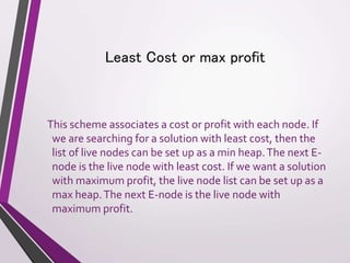 Least Cost or max profit 
This scheme associates a cost or profit with each node. If 
we are searching for a solution with least cost, then the 
list of live nodes can be set up as a min heap. The next E-node 
is the live node with least cost. If we want a solution 
with maximum profit, the live node list can be set up as a 
max heap. The next E-node is the live node with 
maximum profit. 
 
