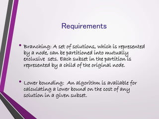 Requirements 
• Branching: A set of solutions, which is represented 
by a node, can be partitioned into mutually 
exclusive sets. Each subset in the partition is 
represented by a child of the original node. 
• Lower bounding: An algorithm is available for 
calculating a lower bound on the cost of any 
solution in a given subset. 
 