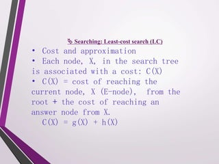  Searching: Least-cost search (LC) 
• Cost and approximation 
• Each node, X, in the search tree 
is associated with a cost: C(X) 
• C(X) = cost of reaching the 
current node, X (E-node), from the 
root + the cost of reaching an 
answer node from X. 
C(X) = g(X) + h(X) 
 