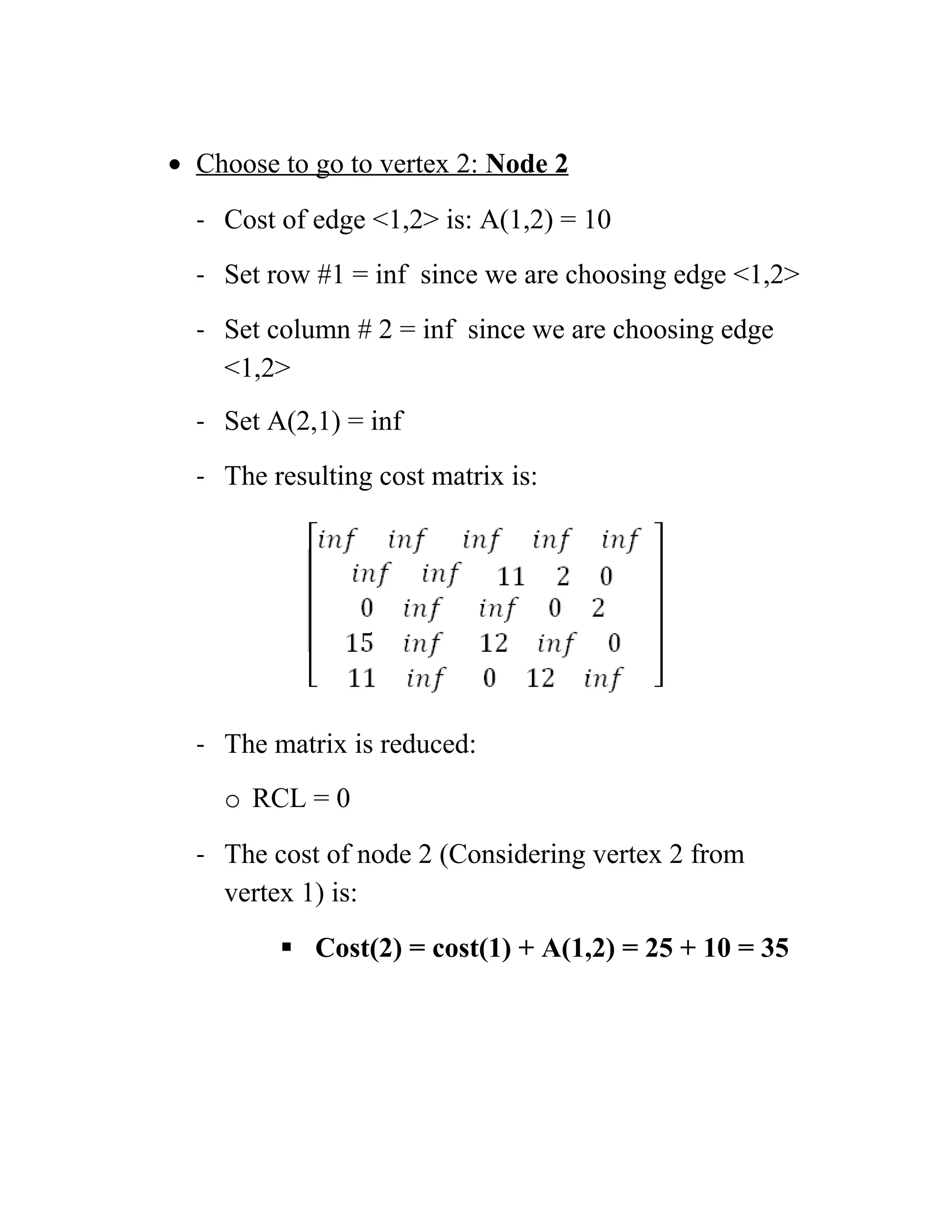 • Choose to go to vertex 2: Node 2
- Cost of edge 1,2 is: A(1,2) = 10
- Set row #1 = inf since we are choosing edge 1,2
- Set column # 2 = inf since we are choosing edge
1,2
- Set A(2,1) = inf
- The resulting cost matrix is:
- The matrix is reduced:
o RCL = 0
- The cost of node 2 (Considering vertex 2 from
vertex 1) is:
 Cost(2) = cost(1) + A(1,2) = 25 + 10 = 35
 