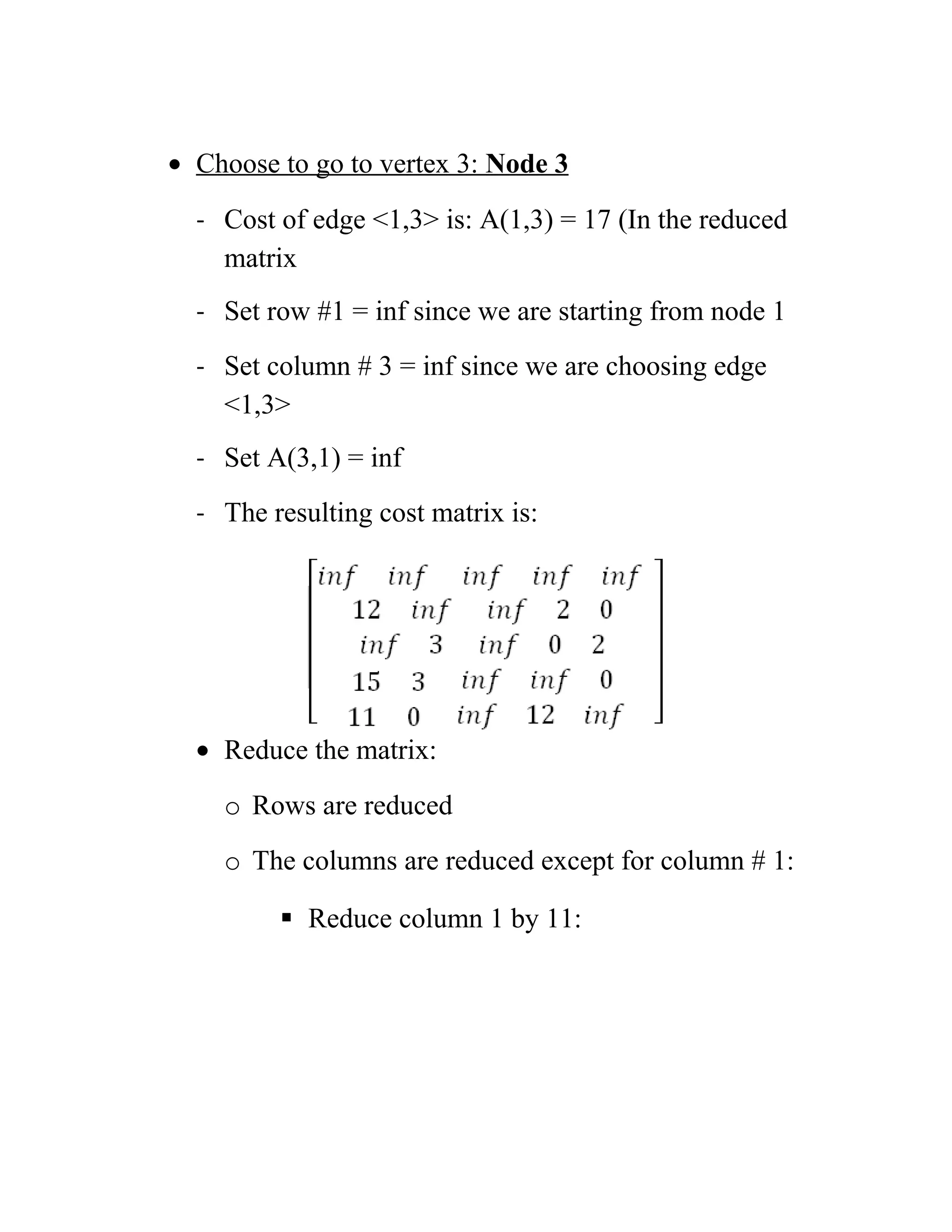 • Choose to go to vertex 3: Node 3
- Cost of edge 1,3 is: A(1,3) = 17 (In the reduced
matrix
- Set row #1 = inf since we are starting from node 1
- Set column # 3 = inf since we are choosing edge
1,3
- Set A(3,1) = inf
- The resulting cost matrix is:
• Reduce the matrix:
o Rows are reduced
o The columns are reduced except for column # 1:
 Reduce column 1 by 11:
 