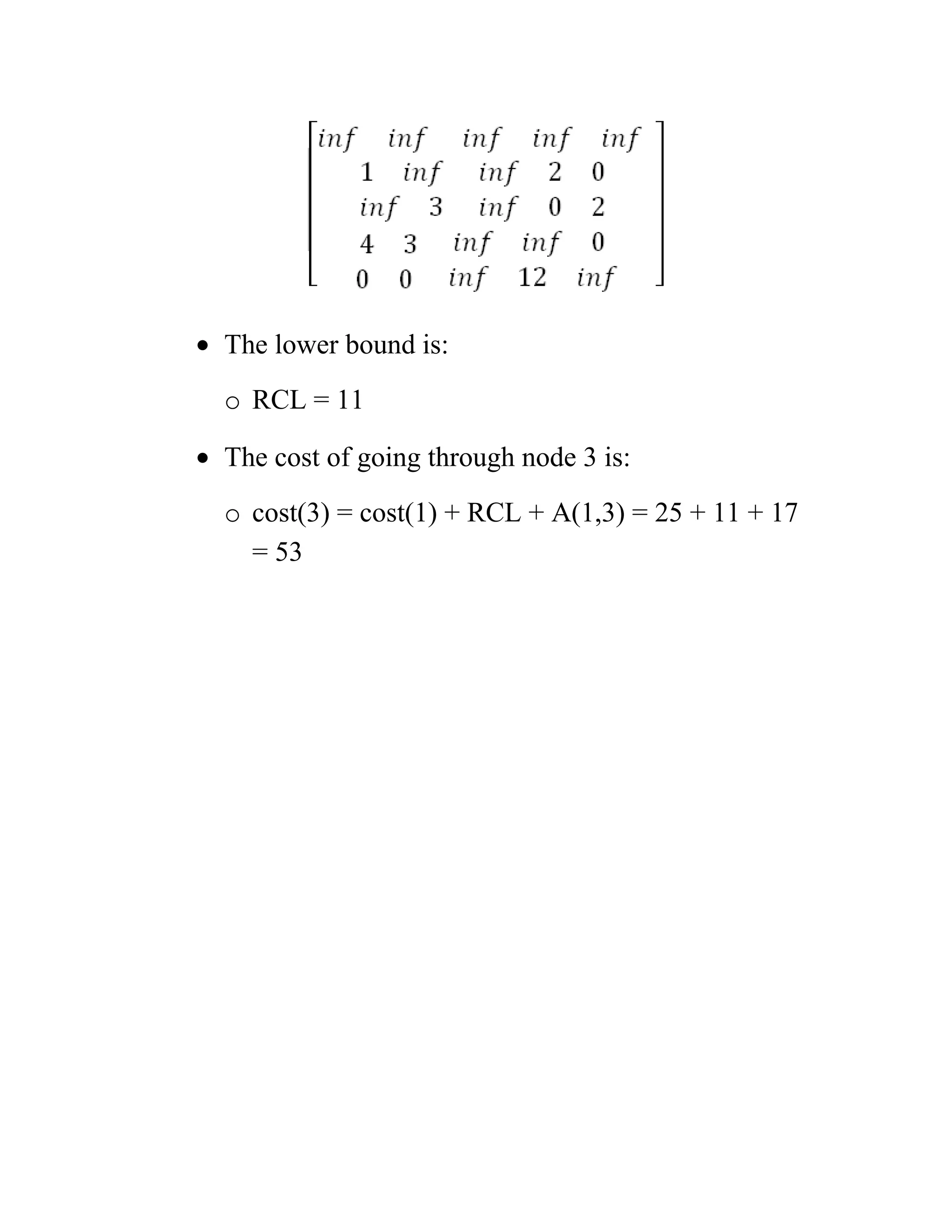 • The lower bound is:
o RCL = 11
• The cost of going through node 3 is:
o cost(3) = cost(1) + RCL + A(1,3) = 25 + 11 + 17
= 53
 