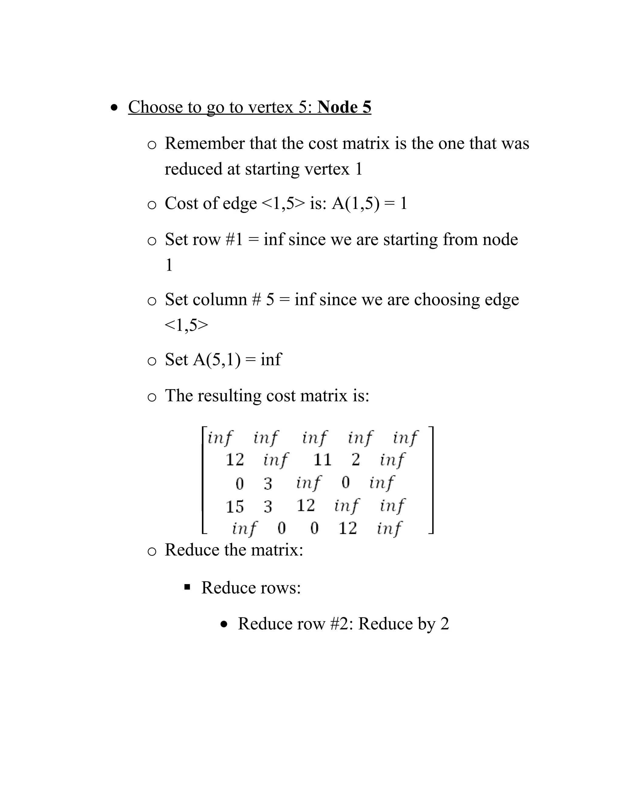 • Choose to go to vertex 5: Node 5
o Remember that the cost matrix is the one that was
reduced at starting vertex 1
o Cost of edge 1,5 is: A(1,5) = 1
o Set row #1 = inf since we are starting from node
1
o Set column # 5 = inf since we are choosing edge
1,5
o Set A(5,1) = inf
o The resulting cost matrix is:
o Reduce the matrix:
 Reduce rows:
• Reduce row #2: Reduce by 2
 