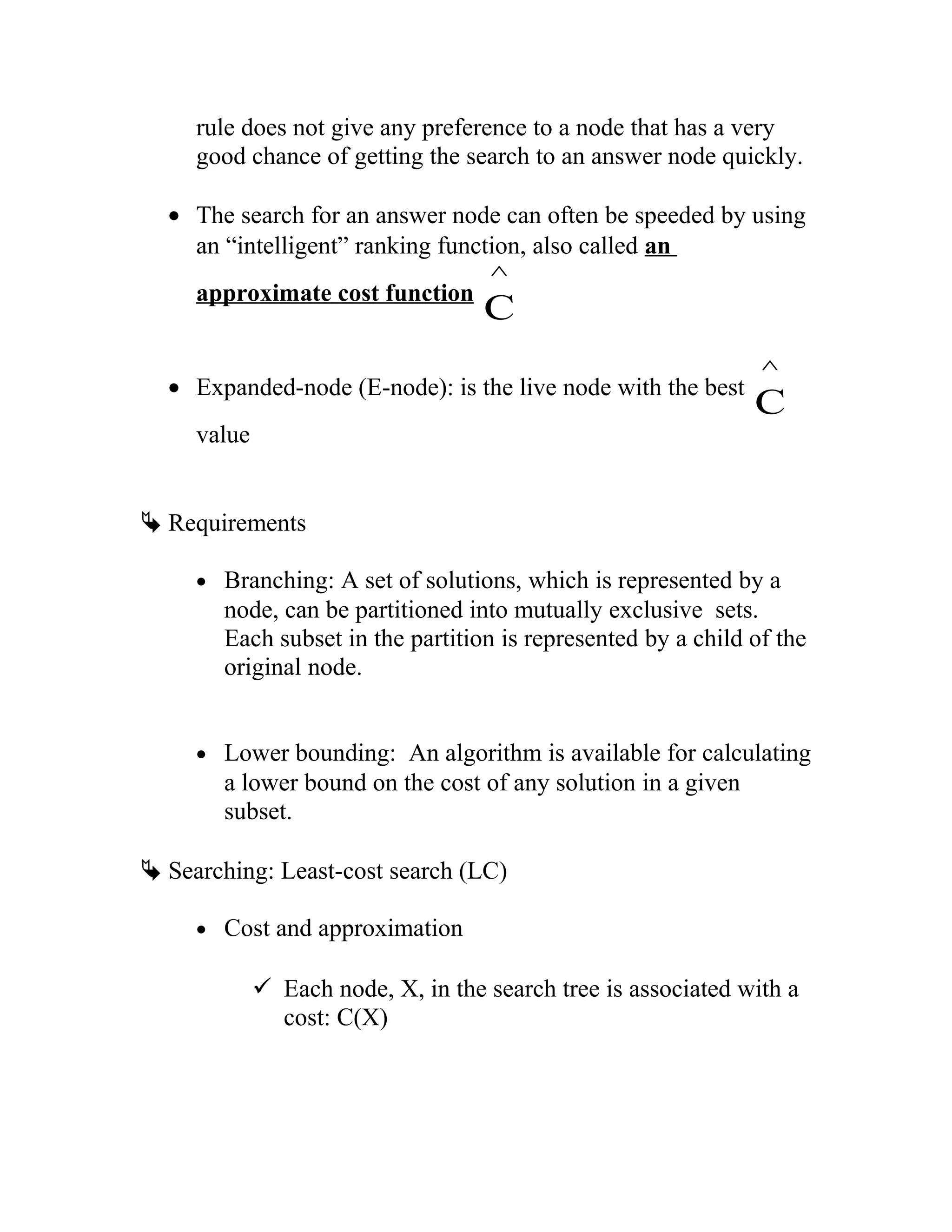 rule does not give any preference to a node that has a very
good chance of getting the search to an answer node quickly.
• The search for an answer node can often be speeded by using
an “intelligent” ranking function, also called an
approximate cost function
C
^
• Expanded-node (E-node): is the live node with the best
C
^
value
 Requirements
• Branching: A set of solutions, which is represented by a
node, can be partitioned into mutually exclusive sets.
Each subset in the partition is represented by a child of the
original node.
• Lower bounding: An algorithm is available for calculating
a lower bound on the cost of any solution in a given
subset.
 Searching: Least-cost search (LC)
• Cost and approximation
 Each node, X, in the search tree is associated with a
cost: C(X)
 