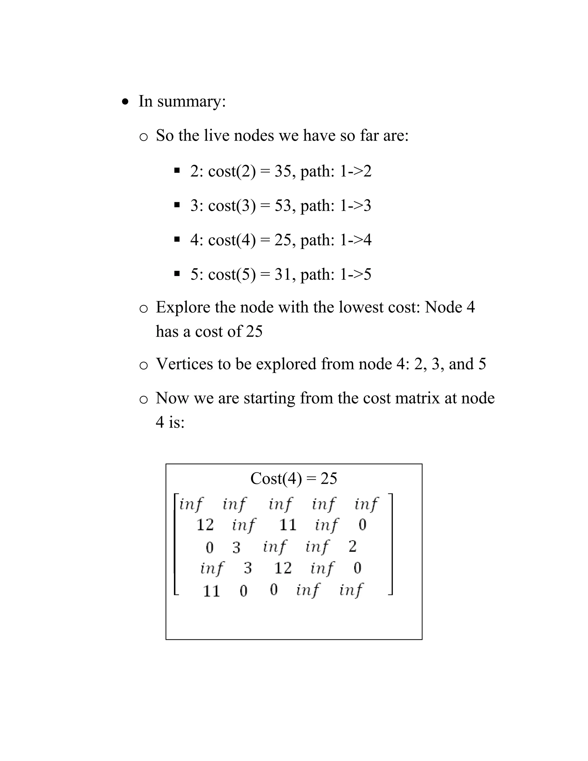 • In summary:
o So the live nodes we have so far are:
 2: cost(2) = 35, path: 1-2
 3: cost(3) = 53, path: 1-3
 4: cost(4) = 25, path: 1-4
 5: cost(5) = 31, path: 1-5
o Explore the node with the lowest cost: Node 4
has a cost of 25
o Vertices to be explored from node 4: 2, 3, and 5
o Now we are starting from the cost matrix at node
4 is:
Cost(4) = 25
 