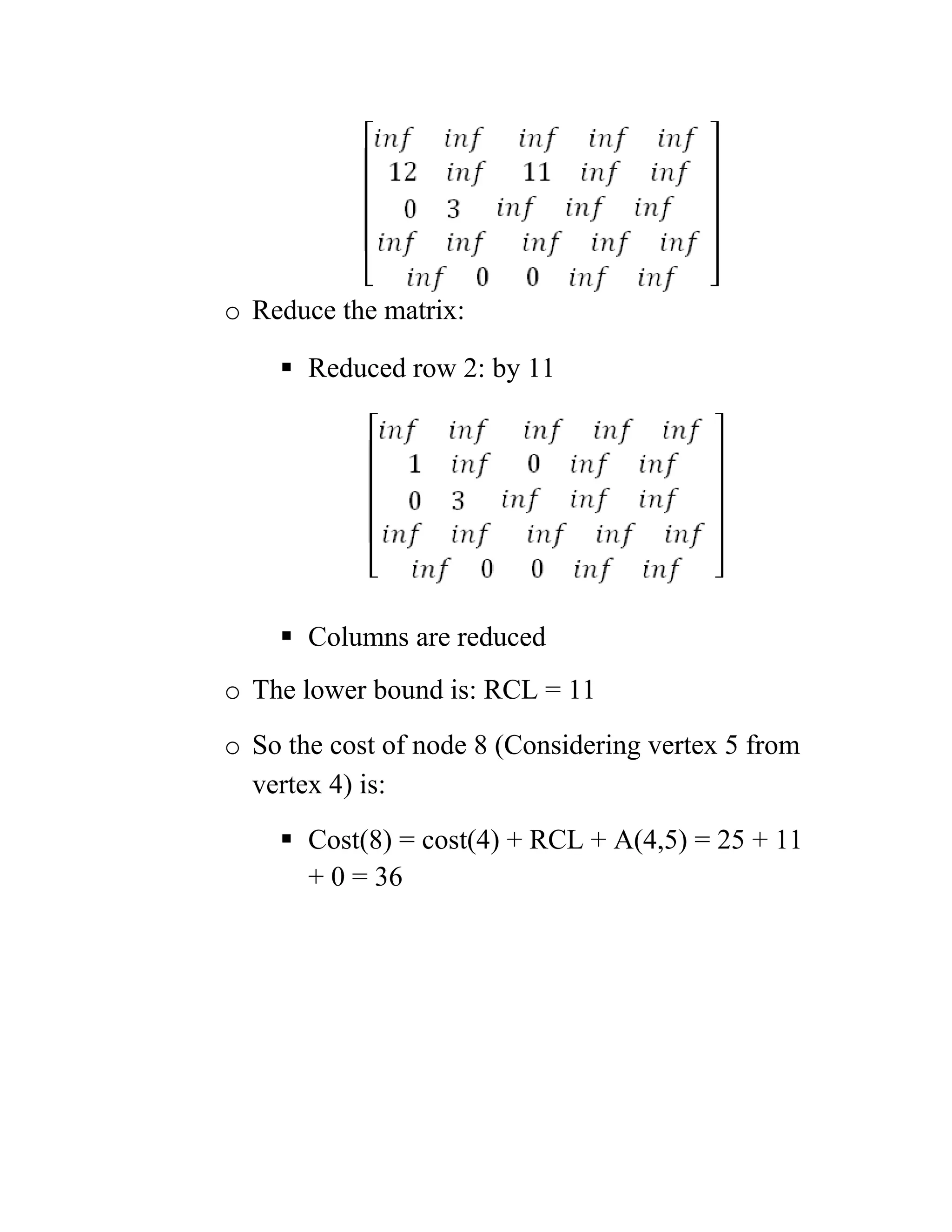 o Reduce the matrix:
 Reduced row 2: by 11
 Columns are reduced
o The lower bound is: RCL = 11
o So the cost of node 8 (Considering vertex 5 from
vertex 4) is:
 Cost(8) = cost(4) + RCL + A(4,5) = 25 + 11
+ 0 = 36
 