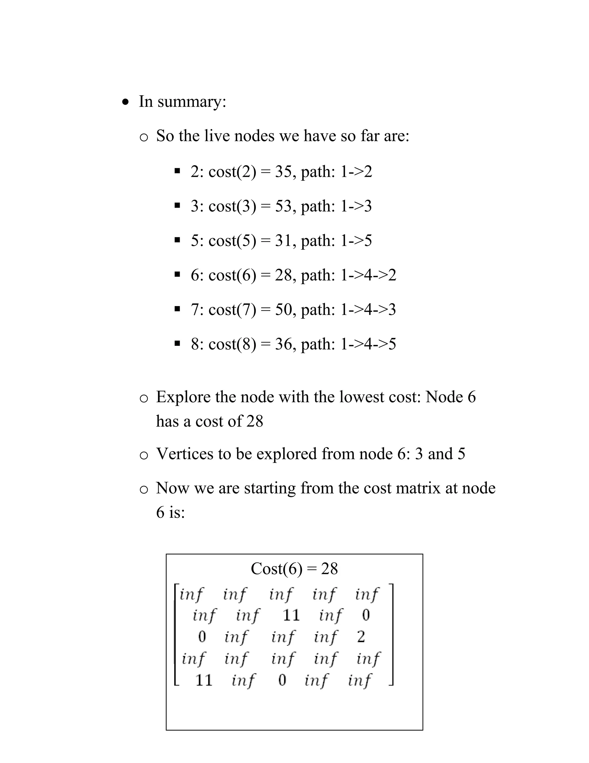 • In summary:
o So the live nodes we have so far are:
 2: cost(2) = 35, path: 1-2
 3: cost(3) = 53, path: 1-3
 5: cost(5) = 31, path: 1-5
 6: cost(6) = 28, path: 1-4-2
 7: cost(7) = 50, path: 1-4-3
 8: cost(8) = 36, path: 1-4-5
o Explore the node with the lowest cost: Node 6
has a cost of 28
o Vertices to be explored from node 6: 3 and 5
o Now we are starting from the cost matrix at node
6 is:
Cost(6) = 28
 