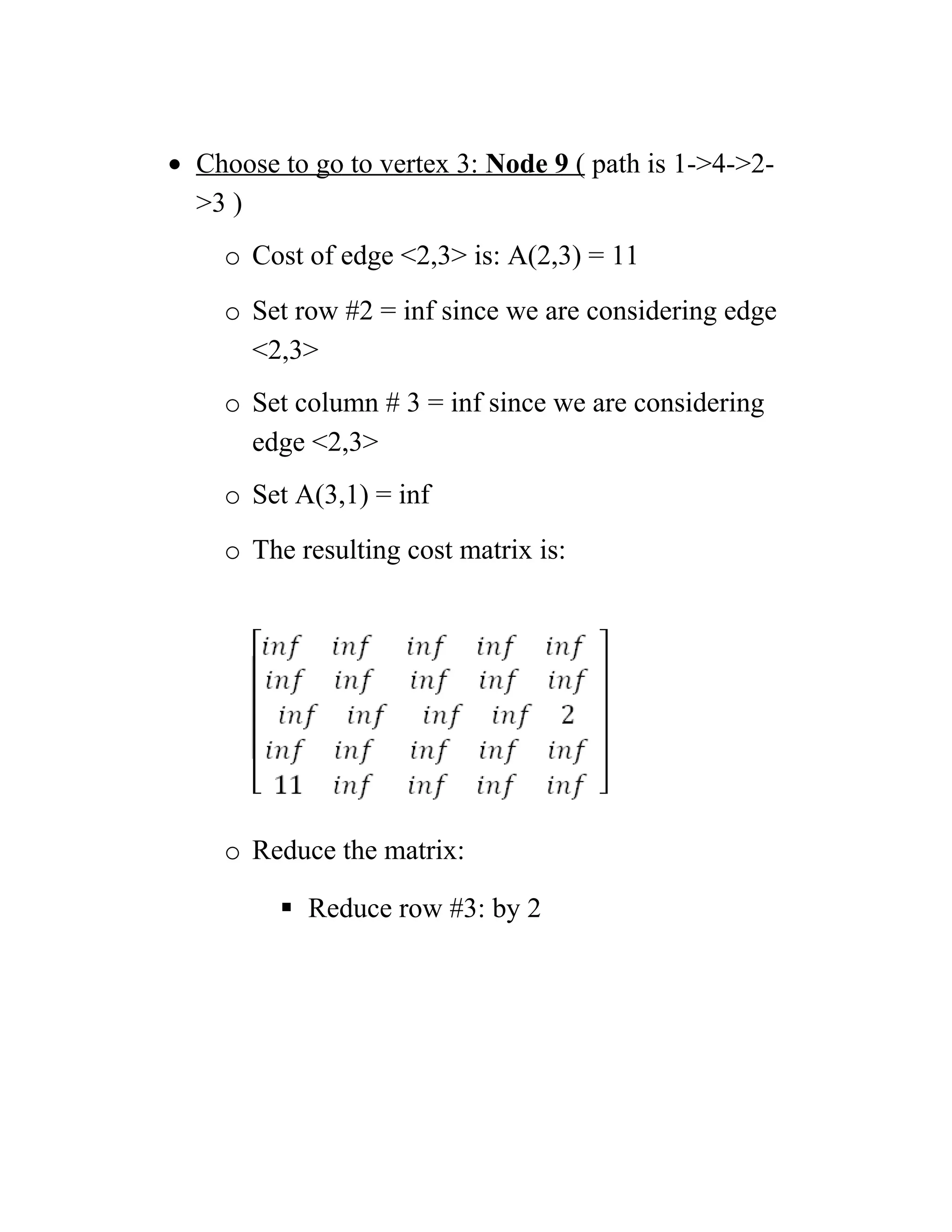 • Choose to go to vertex 3: Node 9 ( path is 1-4-2-
3 )
o Cost of edge 2,3 is: A(2,3) = 11
o Set row #2 = inf since we are considering edge
2,3
o Set column # 3 = inf since we are considering
edge 2,3
o Set A(3,1) = inf
o The resulting cost matrix is:
o Reduce the matrix:
 Reduce row #3: by 2
 