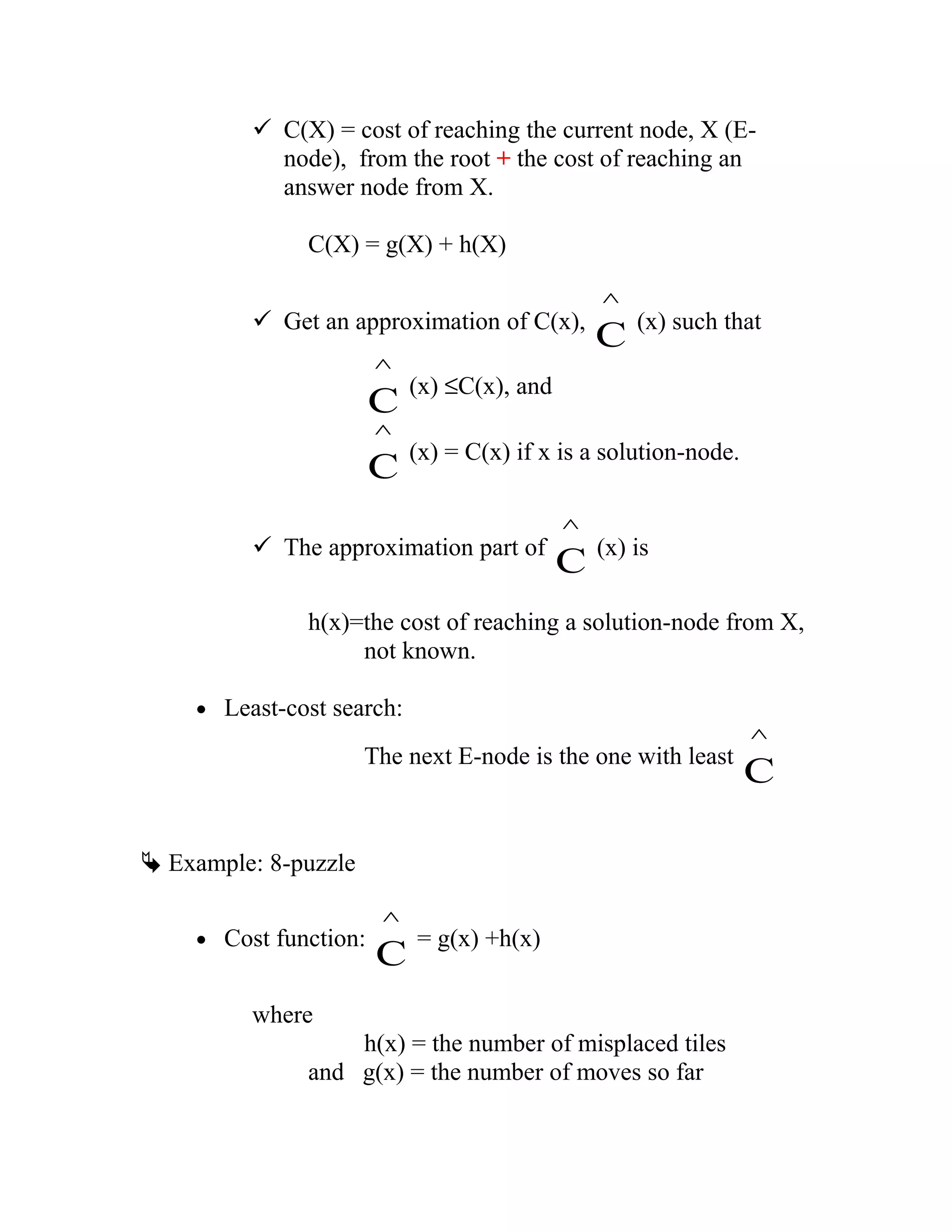  C(X) = cost of reaching the current node, X (E-
node), from the root + the cost of reaching an
answer node from X.
C(X) = g(X) + h(X)
 Get an approximation of C(x),
C
^
(x) such that
C
^
(x) ≤C(x), and
C
^
(x) = C(x) if x is a solution-node.
 The approximation part of
C
^
(x) is
h(x)=the cost of reaching a solution-node from X,
not known.
• Least-cost search:
The next E-node is the one with least
C
^
 Example: 8-puzzle
• Cost function:
C
^
= g(x) +h(x)
where
h(x) = the number of misplaced tiles
and g(x) = the number of moves so far
 