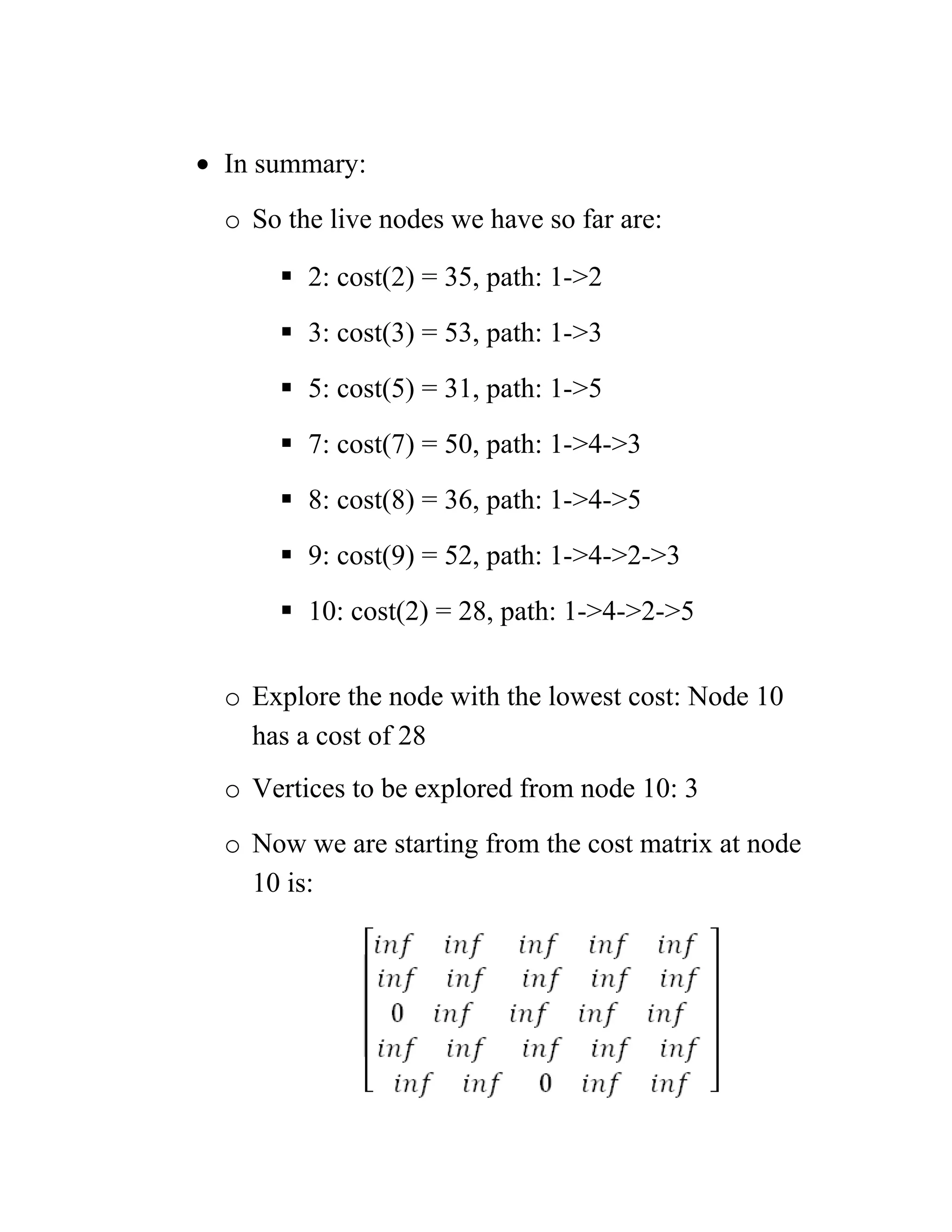 • In summary:
o So the live nodes we have so far are:
 2: cost(2) = 35, path: 1-2
 3: cost(3) = 53, path: 1-3
 5: cost(5) = 31, path: 1-5
 7: cost(7) = 50, path: 1-4-3
 8: cost(8) = 36, path: 1-4-5
 9: cost(9) = 52, path: 1-4-2-3
 10: cost(2) = 28, path: 1-4-2-5
o Explore the node with the lowest cost: Node 10
has a cost of 28
o Vertices to be explored from node 10: 3
o Now we are starting from the cost matrix at node
10 is:
 