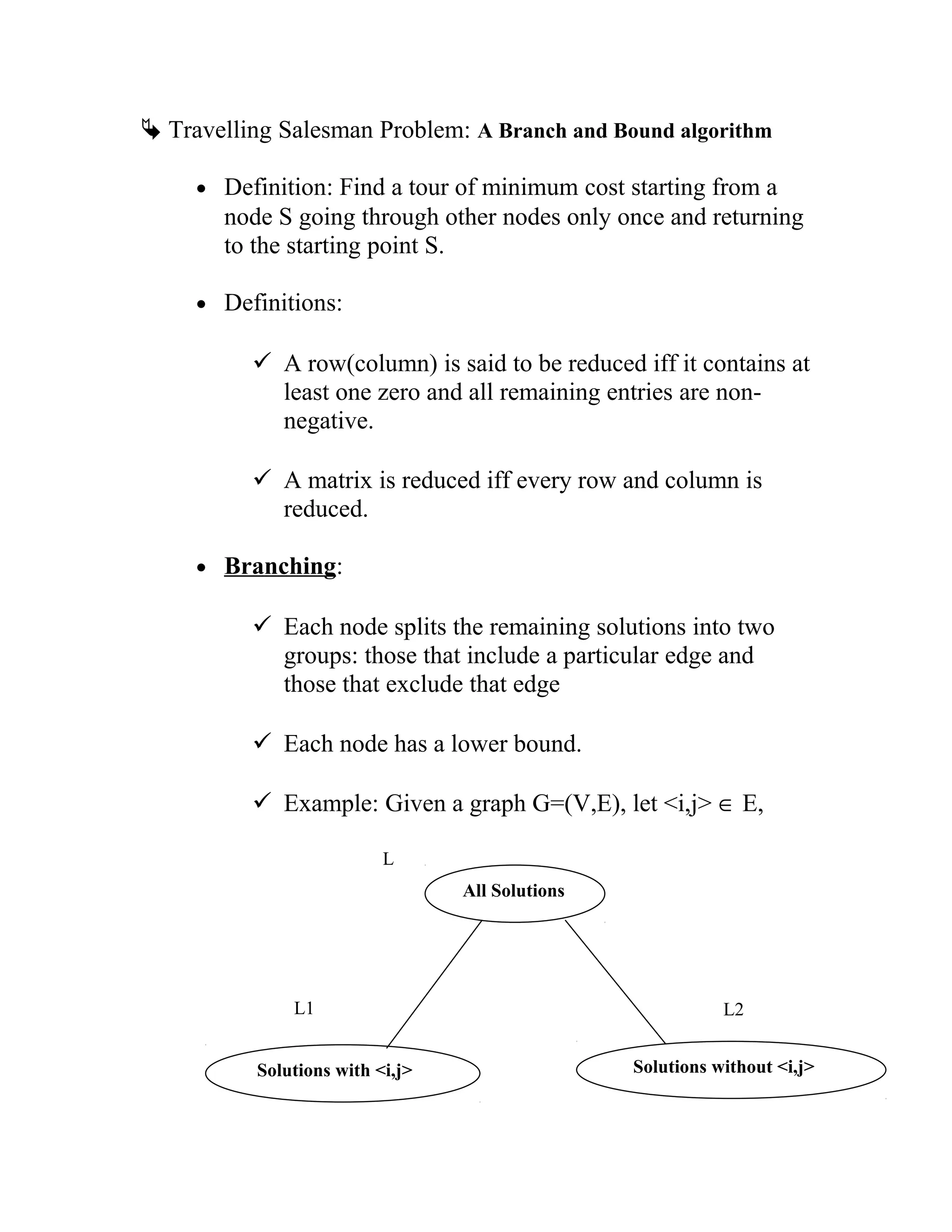  Travelling Salesman Problem: A Branch and Bound algorithm
• Definition: Find a tour of minimum cost starting from a
node S going through other nodes only once and returning
to the starting point S.
• Definitions:
 A row(column) is said to be reduced iff it contains at
least one zero and all remaining entries are non-
negative.
 A matrix is reduced iff every row and column is
reduced.
• Branching:
 Each node splits the remaining solutions into two
groups: those that include a particular edge and
those that exclude that edge
 Each node has a lower bound.
 Example: Given a graph G=(V,E), let i,j ∈ E,
All Solutions
Solutions with i,j Solutions without i,j
L1
L
L2
 