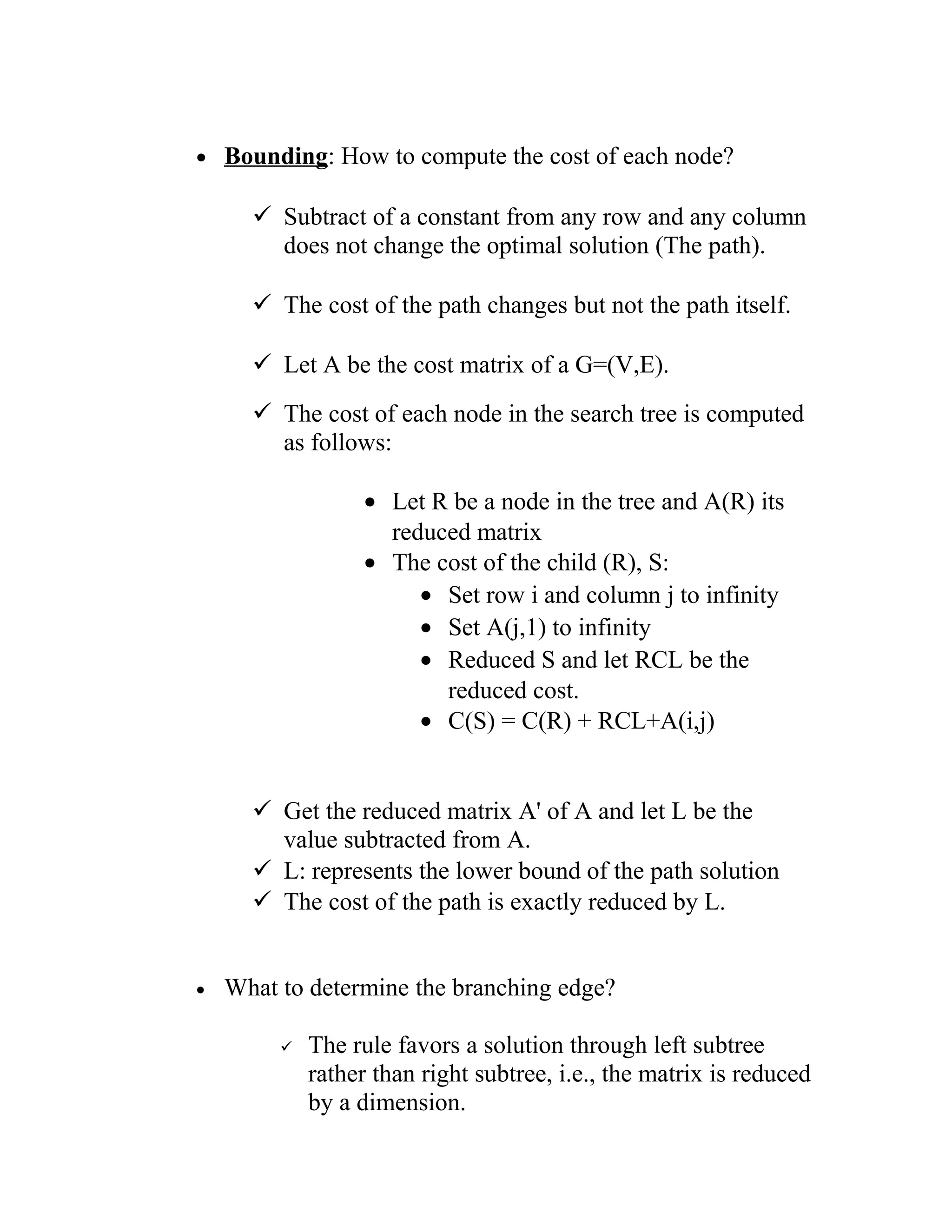 • Bounding: How to compute the cost of each node?
 Subtract of a constant from any row and any column
does not change the optimal solution (The path).
 The cost of the path changes but not the path itself.
 Let A be the cost matrix of a G=(V,E).
 The cost of each node in the search tree is computed
as follows:
• Let R be a node in the tree and A(R) its
reduced matrix
• The cost of the child (R), S:
• Set row i and column j to infinity
• Set A(j,1) to infinity
• Reduced S and let RCL be the
reduced cost.
• C(S) = C(R) + RCL+A(i,j)
 Get the reduced matrix A' of A and let L be the
value subtracted from A.
 L: represents the lower bound of the path solution
 The cost of the path is exactly reduced by L.
• What to determine the branching edge?
 The rule favors a solution through left subtree
rather than right subtree, i.e., the matrix is reduced
by a dimension.
 