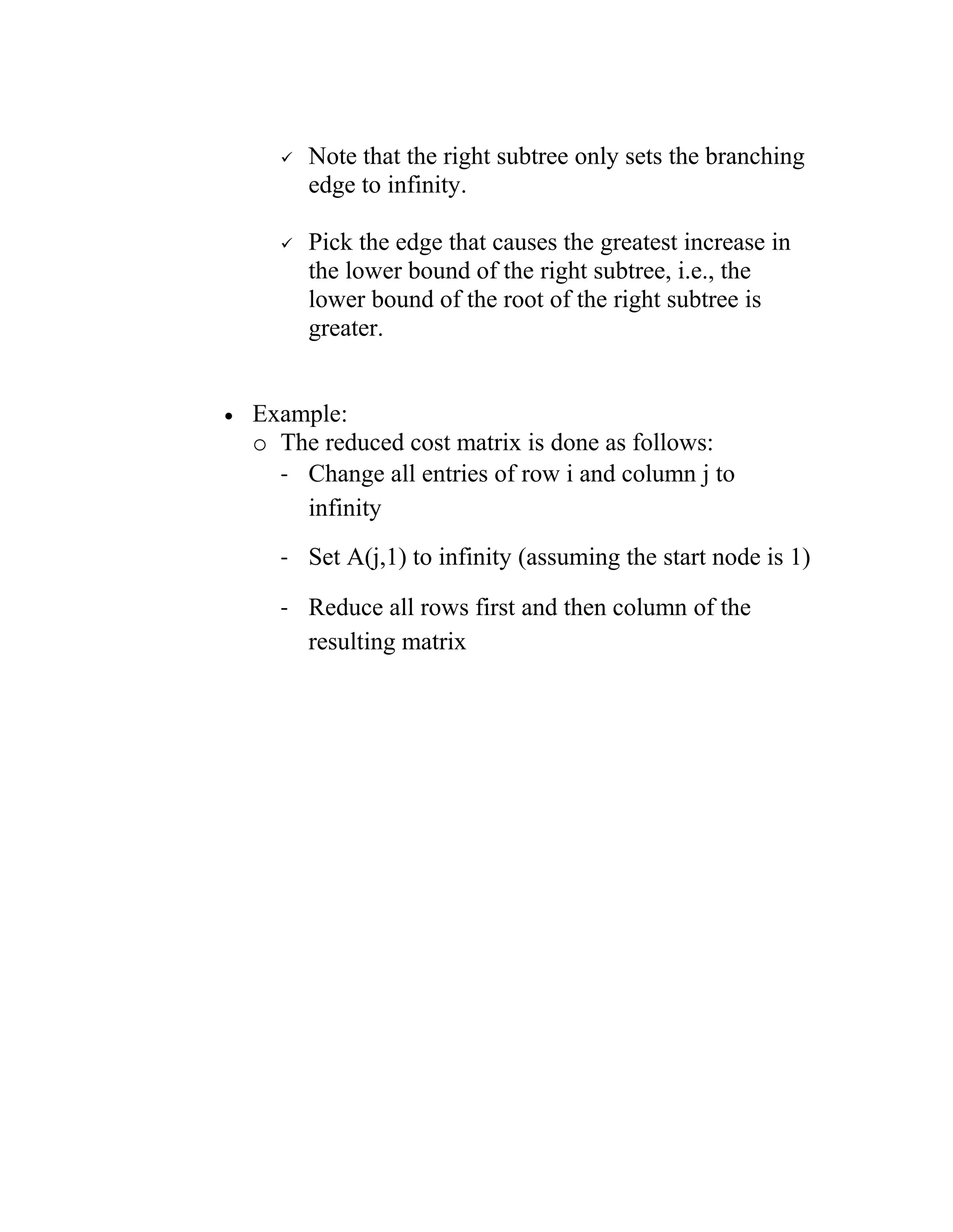  Note that the right subtree only sets the branching
edge to infinity.
 Pick the edge that causes the greatest increase in
the lower bound of the right subtree, i.e., the
lower bound of the root of the right subtree is
greater.
• Example:
o The reduced cost matrix is done as follows:
- Change all entries of row i and column j to
infinity
- Set A(j,1) to infinity (assuming the start node is 1)
- Reduce all rows first and then column of the
resulting matrix
 
