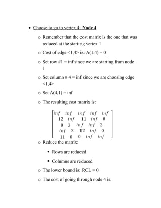 • Choose to go to vertex 4: Node 4
o Remember that the cost matrix is the one that was
reduced at the starting vertex 1
o Cost of edge 1,4 is: A(1,4) = 0
o Set row #1 = inf since we are starting from node
1
o Set column # 4 = inf since we are choosing edge
1,4
o Set A(4,1) = inf
o The resulting cost matrix is:
o Reduce the matrix:
 Rows are reduced
 Columns are reduced
o The lower bound is: RCL = 0
o The cost of going through node 4 is:
 