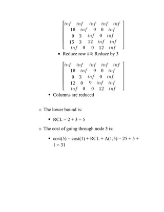 • Reduce row #4: Reduce by 3
 Columns are reduced
o The lower bound is:
 RCL = 2 + 3 = 5
o The cost of going through node 5 is:
 cost(5) = cost(1) + RCL + A(1,5) = 25 + 5 +
1 = 31
 