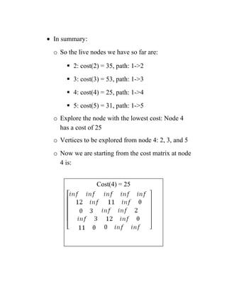 • In summary:
o So the live nodes we have so far are:
 2: cost(2) = 35, path: 1-2
 3: cost(3) = 53, path: 1-3
 4: cost(4) = 25, path: 1-4
 5: cost(5) = 31, path: 1-5
o Explore the node with the lowest cost: Node 4
has a cost of 25
o Vertices to be explored from node 4: 2, 3, and 5
o Now we are starting from the cost matrix at node
4 is:
Cost(4) = 25
 