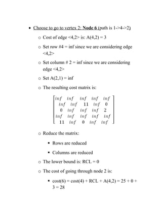 • Choose to go to vertex 2: Node 6 (path is 1-4-2)
o Cost of edge 4,2 is: A(4,2) = 3
o Set row #4 = inf since we are considering edge
4,2
o Set column # 2 = inf since we are considering
edge 4,2
o Set A(2,1) = inf
o The resulting cost matrix is:
o Reduce the matrix:
 Rows are reduced
 Columns are reduced
o The lower bound is: RCL = 0
o The cost of going through node 2 is:
 cost(6) = cost(4) + RCL + A(4,2) = 25 + 0 +
3 = 28
 